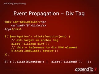 OSCON jQuery Training




            Event Propagation - Div Tag
<div id=”navigation”><p>
    <a href=”#”>Link</a>
</p></div>

$(‘#navigation’).click(function(evt) {
    // evt.target == anchor tag
    alert(‘clicked div!’);
    // this = Reference to div DOM element
    $(this).addClass(‘active’);
});

$(‘a’).click(function() {          alert(‘clicked!’);     });

 Copyright © 2010 appendTo, LLC.
                                                    THE jOUERY COMPANY
 