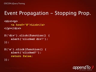 OSCON jQuery Training




Event Propagation - Stopping Prop.
<div><p>
    <a href=”#”>Link</a>
</p></div>

$(‘div’).click(function() {
    alert(‘clicked div!’);
});

$(‘a’).click(function() {
    alert(‘clicked!’);
    return false;
});

 Copyright © 2010 appendTo, LLC.
                                   THE jOUERY COMPANY
 