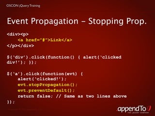 OSCON jQuery Training




Event Propagation - Stopping Prop.
<div><p>
    <a href=”#”>Link</a>
</p></div>

$(‘div’).click(function() { alert(‘clicked
div!’); });

$(‘a’).click(function(evt) {
    alert(‘clicked!’);
    evt.stopPropagation();
    evt.preventDefault();
    return false; // Same as two lines above
});
 Copyright © 2010 appendTo, LLC.
                                               THE jOUERY COMPANY
 