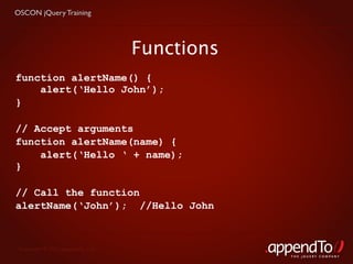 OSCON jQuery Training




                                   Functions
function alertName() {
    alert(‘Hello John’);
}

// Accept arguments
function alertName(name) {
    alert(‘Hello ‘ + name);
}

// Call the function
alertName(‘John’); //Hello John



 Copyright © 2010 appendTo, LLC.
                                               THE jOUERY COMPANY
 