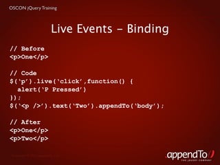 OSCON jQuery Training



                         Live Events - Binding
// Before
<p>One</p>

// Code
$(‘p’).live(‘click’,function() {
  alert(‘P Pressed’)
});
$(‘<p />’).text(‘Two’).appendTo(‘body’);

// After
<p>One</p>
<p>Two</p>

 Copyright © 2010 appendTo, LLC.
                                                 THE jOUERY COMPANY
 