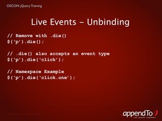 OSCON jQuery Training




                    Live Events - Unbinding
// Remove with .die()
$(‘p’).die();

// .die() also accepts an event type
$(‘p’).die(‘click’);

// Namespace Example
$(‘p’).die(‘click.one’);




 Copyright © 2010 appendTo, LLC.
                                              THE jOUERY COMPANY
 