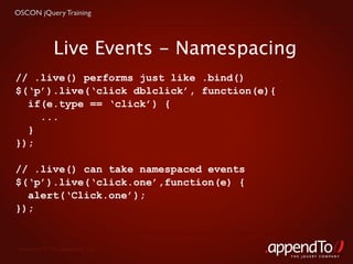 OSCON jQuery Training




              Live Events - Namespacing
// .live() performs just like .bind()
$(‘p’).live(‘click dblclick’, function(e){
  if(e.type == ‘click’) {
    ...
  }
});

// .live() can take namespaced events
$(‘p’).live(‘click.one’,function(e) {
  alert(‘Click.one’);
});


 Copyright © 2010 appendTo, LLC.
                                             THE jOUERY COMPANY
 