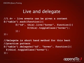 OSCON jQuery Training




                               Live and delegate
//1.4+ - live events can be given a context
$("table").each(function(){
        $("td", this).live("hover", function(){
                $(this).toggleClass("hover");
        });
});

//delegate is short hand method for this best
//practice pattern
$("table").delegate("td", "hover", function(){
  $(this).toggleClass("hover");
});

 Copyright © 2010 appendTo, LLC.
                                                   THE jOUERY COMPANY
 