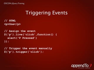 OSCON jQuery Training




                               Triggering Events
// HTML
<p>One</p>

// Assign the event
$(‘p’).live(‘click’,function() {
  alert(‘P Pressed’)
});

// Trigger the event manually
$(‘p’).trigger(‘click’);




 Copyright © 2010 appendTo, LLC.
                                                   THE jOUERY COMPANY
 