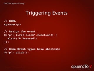 OSCON jQuery Training




                               Triggering Events
// HTML
<p>One</p>

// Assign the event
$(‘p’).live(‘click’,function() {
  alert(‘P Pressed’)
});

// Some Event types have shortcuts
$(‘p’).click();




 Copyright © 2010 appendTo, LLC.
                                                   THE jOUERY COMPANY
 