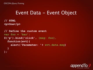 OSCON jQuery Training




                 Event Data - Event Object
// HTML
<p>One</p>

// Define the custom event
var foo = ‘bar’;
$(‘p’).bind(‘click’, {msg: foo},
   function(evt){
     alert(‘Parameter: ’+ evt.data.msg)
   }
);




 Copyright © 2010 appendTo, LLC.
                                             THE jOUERY COMPANY
 