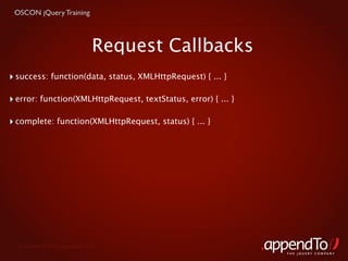 OSCON jQuery Training



                               Request Callbacks
‣ success: function(data, status, XMLHttpRequest) { ... }

‣ error: function(XMLHttpRequest, textStatus, error) { ... }

‣ complete: function(XMLHttpRequest, status) { ... }




  Copyright © 2010 appendTo, LLC.
                                                               THE jOUERY COMPANY
 