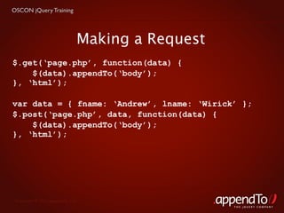 OSCON jQuery Training




                               Making a Request
$.get(‘page.php’, function(data) {
    $(data).appendTo(‘body’);
}, ‘html’);

var data = { fname: ‘Andrew’, lname: ‘Wirick’ };
$.post(‘page.php’, data, function(data) {
    $(data).appendTo(‘body’);
}, ‘html’);




 Copyright © 2010 appendTo, LLC.
                                                  THE jOUERY COMPANY
 