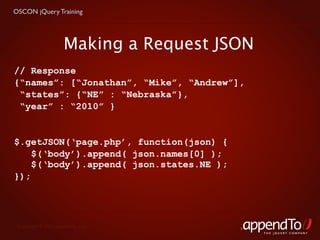 OSCON jQuery Training




                     Making a Request JSON
// Response
{“names”: [“Jonathan”, “Mike”, “Andrew”],
 “states”: {“NE” : “Nebraska”},
 “year” : “2010” }


$.getJSON(‘page.php’, function(json) {
    $(‘body’).append( json.names[0] );
    $(‘body’).append( json.states.NE );
});




 Copyright © 2010 appendTo, LLC.
                                             THE jOUERY COMPANY
 