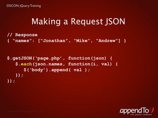 OSCON jQuery Training




                     Making a Request JSON
// Response
{ “names”: [“Jonathan”, “Mike”, “Andrew”] }


$.getJSON(‘page.php’, function(json) {
    $.each(json.names, function(i, val) {
        $(‘body’).append( val );
    });
});




 Copyright © 2010 appendTo, LLC.
                                              THE jOUERY COMPANY
 