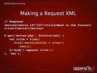OSCON jQuery Training




                      Making a Request XML
// Response
<movies><movie id=”123”><title>Back to the future</
title></movie></movies>

$.get(‘movies.php’, function(xml) {
   var title = $(xml)
     .find(‘movie[id=123] > title’)
        .text();
   $(‘body’).append( title );
}, ‘xml’);




 Copyright © 2010 appendTo, LLC.
                                             THE jOUERY COMPANY
 