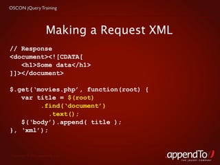 OSCON jQuery Training




                      Making a Request XML
// Response
<document><![CDATA[
   <h1>Some data</h1>
]]></document>

$.get(‘movies.php’, function(root) {
   var title = $(root)
        .find(‘document’)
           .text();
   $(‘body’).append( title );
}, ‘xml’);


 Copyright © 2010 appendTo, LLC.
                                             THE jOUERY COMPANY
 