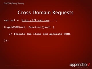 OSCON jQuery Training




                    Cross Domain Requests
var url = ‘http://flickr.com...’;

$.getJSON(url, function(json) {

       // Iterate the items and generate HTML

});




 Copyright © 2010 appendTo, LLC.
                                                THE jOUERY COMPANY
 