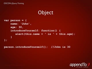 OSCON jQuery Training




                                   Object
var person = {
    name: ‘John’,
    age: 30,
    introduceYourself: function() {
       alert(this.name + ‘ is ‘ + this.age);
    }
};

person.introduceYourself();             //John is 30




 Copyright © 2010 appendTo, LLC.
                                                       THE jOUERY COMPANY
 