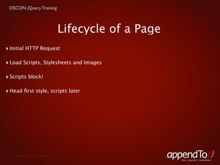 OSCON jQuery Training



                               Lifecycle of a Page
‣ Initial HTTP Request

‣ Load Scripts, Stylesheets and Images

‣ Scripts block!

‣ Head ﬁrst style, scripts later




  Copyright © 2010 appendTo, LLC.
                                                     THE jOUERY COMPANY
 
