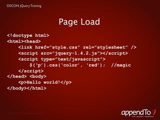 OSCON jQuery Training




                                   Page Load
<!doctype html>
<html><head>
    <link href=”style.css” rel=”stylesheet” />
    <script src=”jquery-1.4.2.js”></script>
    <script type=”text/javascript”>
        $(‘p’).css(‘color’, ‘red’); //magic
    </script>
</head> <body>
    <p>Hello world!</p>
</body></html>




 Copyright © 2010 appendTo, LLC.
                                               THE jOUERY COMPANY
 