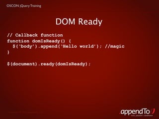 OSCON jQuery Training




                                   DOM Ready
// Callback function
function domIsReady() {
  $(‘body’).append(‘Hello world’); //magic
}

$(document).ready(domIsReady);




 Copyright © 2010 appendTo, LLC.
                                               THE jOUERY COMPANY
 
