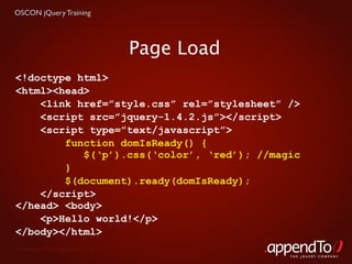 OSCON jQuery Training




                                   Page Load
<!doctype html>
<html><head>
    <link href=”style.css” rel=”stylesheet” />
    <script src=”jquery-1.4.2.js”></script>
    <script type=”text/javascript”>
        function domIsReady() {
           $(‘p’).css(‘color’, ‘red’); //magic
        }
        $(document).ready(domIsReady);
    </script>
</head> <body>
    <p>Hello world!</p>
</body></html>
 Copyright © 2010 appendTo, LLC.
                                               THE jOUERY COMPANY
 