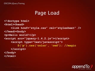 OSCON jQuery Training




                                   Page Load
<!doctype html>
<html><head>
    <link href=”style.css” rel=”stylesheet” />
</head><body>
<p>Hello world!</p>
<script src=”jquery-1.4.2.js”></script>
    <script type=”text/javascript”>
        $(‘p’).css(‘color’, ‘red’); //magic
    </script>
</body>
</html>


 Copyright © 2010 appendTo, LLC.
                                               THE jOUERY COMPANY
 