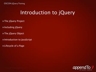 OSCON jQuery Training



                        Introduction to jQuery
‣ The jQuery Project

‣ Including jQuery

‣ The jQuery Object

‣ Introduction to JavaScript

‣ Lifecycle of a Page




  Copyright © 2010 appendTo, LLC.
                                                 THE jOUERY COMPANY
 