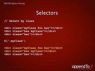 OSCON jQuery Training




                                   Selectors
// Select by class

<div class=”myClass foo bar”></div>
<div class=”baz myClass”></div>
<div class=”bar”></div>

$(‘.myClass’)

<div class=”myClass foo bar”></div>
<div class=”baz myClass”></div>
<div class=”bar”></div>



 Copyright © 2010 appendTo, LLC.
                                               THE jOUERY COMPANY
 