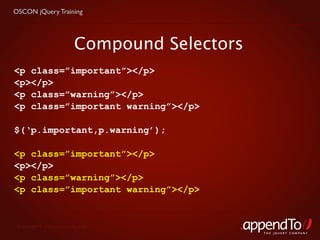 OSCON jQuery Training




                          Compound Selectors
<p class=”important”></p>
<p></p>
<p class=”warning”></p>
<p class=”important warning”></p>

$(‘p.important,p.warning’);

<p class=”important”></p>
<p></p>
<p class=”warning”></p>
<p class=”important warning”></p>


 Copyright © 2010 appendTo, LLC.
                                               THE jOUERY COMPANY
 