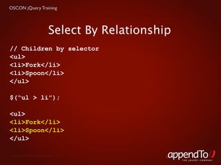 OSCON jQuery Training




                        Select By Relationship
// Children by selector
<ul>
<li>Fork</li>
<li>Spoon</li>
</ul>

$(“ul > li”);

<ul>
<li>Fork</li>
<li>Spoon</li>
</ul>

 Copyright © 2010 appendTo, LLC.
                                                 THE jOUERY COMPANY
 
