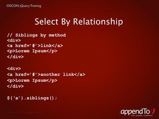 OSCON jQuery Training




                        Select By Relationship
// Siblings by method
<div>
<a href=’#’>link</a>
<p>Lorem Ipsum</p>
</div>

<div>
<a href=’#’>another link</a>
<p>Lorem Ipsum</p>
</div>

$(‘a’).siblings();

 Copyright © 2010 appendTo, LLC.
                                                 THE jOUERY COMPANY
 