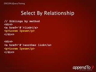 OSCON jQuery Training




                        Select By Relationship
// Siblings by method
<div>
<a href=’#’>link</a>
<p>Lorem Ipsum</p>
</div>

<div>
<a href=’#’>another link</a>
<p>Lorem Ipsum</p>
</div>




 Copyright © 2010 appendTo, LLC.
                                                 THE jOUERY COMPANY
 