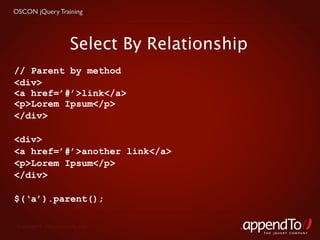 OSCON jQuery Training




                        Select By Relationship
// Parent by method
<div>
<a href=’#’>link</a>
<p>Lorem Ipsum</p>
</div>

<div>
<a href=’#’>another link</a>
<p>Lorem Ipsum</p>
</div>

$(‘a’).parent();

 Copyright © 2010 appendTo, LLC.
                                                 THE jOUERY COMPANY
 