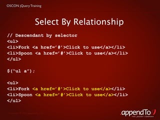 OSCON jQuery Training




                        Select By Relationship
// Descendant by selector
<ul>
<li>Fork <a href=’#’>Click to use</a></li>
<li>Spoon <a href=’#’>Click to use</a></li>
</ul>

$(“ul a”);

<ul>
<li>Fork <a href=’#’>Click to use</a></li>
<li>Spoon <a href=’#’>Click to use</a></li>
</ul>

 Copyright © 2010 appendTo, LLC.
                                                 THE jOUERY COMPANY
 