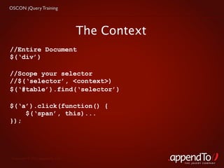 OSCON jQuery Training




                                   The Context
//Entire Document
$(‘div’)

//Scope your selector
//$(‘selector’, <context>)
$(‘#table’).find(‘selector’)

$(‘a’).click(function() {
    $(‘span’, this)...
});




 Copyright © 2010 appendTo, LLC.
                                                 THE jOUERY COMPANY
 