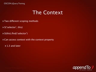 OSCON jQuery Training



                                    The Context
‣ Two different scoping methods

‣ $(‘selector’, this)

‣ $(this).ﬁnd(‘selector’)

‣ Can access context with the context property

  ‣ 1.3 and later




  Copyright © 2010 appendTo, LLC.
                                                  THE jOUERY COMPANY
 