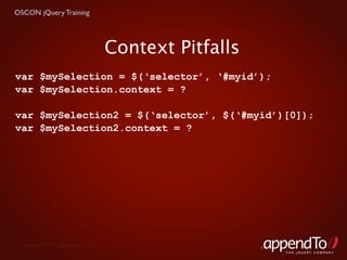 OSCON jQuery Training




                                   Context Pitfalls
var $mySelection = $(‘selector’, ‘#myid’);
var $mySelection.context = ?

var $mySelection2 = $(‘selector’, $(‘#myid’)[0]);
var $mySelection2.context = ?




 Copyright © 2010 appendTo, LLC.
                                                      THE jOUERY COMPANY
 