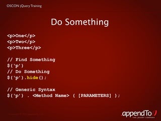 OSCON jQuery Training




                                   Do Something
<p>One</p>
<p>Two</p>
<p>Three</p>

// Find Something
$(‘p’)
// Do Something
$(‘p’).hide();

// Generic Syntax
$(‘p’) . <Method Name> ( [PARAMETERS] );


 Copyright © 2010 appendTo, LLC.
                                                  THE jOUERY COMPANY
 