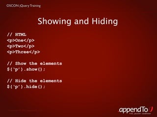 OSCON jQuery Training




                           Showing and Hiding
// HTML
<p>One</p>
<p>Two</p>
<p>Three</p>

// Show the elements
$(‘p’).show();

// Hide the elements
$(‘p’).hide();




 Copyright © 2010 appendTo, LLC.
                                                THE jOUERY COMPANY
 