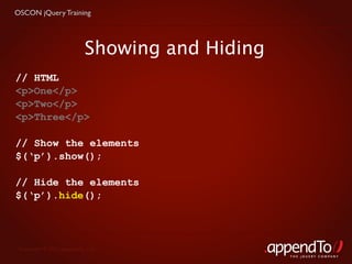 OSCON jQuery Training




                           Showing and Hiding
// HTML
<p>One</p>
<p>Two</p>
<p>Three</p>

// Show the elements
$(‘p’).show();

// Hide the elements
$(‘p’).hide();




 Copyright © 2010 appendTo, LLC.
                                                THE jOUERY COMPANY
 