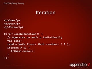 OSCON jQuery Training




                                   Iteration
<p>One</p>
<p>Two</p>
<p>Three</p>

$(‘p’).each(function() {
  // Operates on each p individually
  var rand;
  rand = Math.floor( Math.random() * 1 );
  if(rand > 1) {
    $(this).hide();
  }
});

 Copyright © 2010 appendTo, LLC.
                                               THE jOUERY COMPANY
 