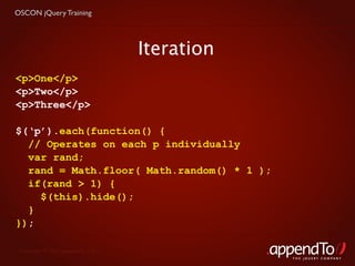 OSCON jQuery Training




                                   Iteration
<p>One</p>
<p>Two</p>
<p>Three</p>

$(‘p’).each(function() {
  // Operates on each p individually
  var rand;
  rand = Math.floor( Math.random() * 1 );
  if(rand > 1) {
    $(this).hide();
  }
});

 Copyright © 2010 appendTo, LLC.
                                               THE jOUERY COMPANY
 