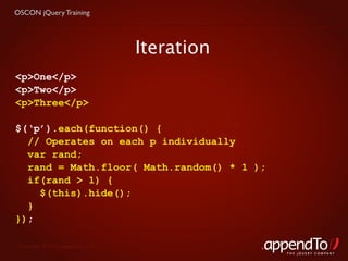 OSCON jQuery Training




                                   Iteration
<p>One</p>
<p>Two</p>
<p>Three</p>

$(‘p’).each(function() {
  // Operates on each p individually
  var rand;
  rand = Math.floor( Math.random() * 1 );
  if(rand > 1) {
    $(this).hide();
  }
});

 Copyright © 2010 appendTo, LLC.
                                               THE jOUERY COMPANY
 