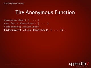 OSCON jQuery Training




                 The Anonymous Function
function foo() { ... }
var foo = function() { ... }
$(document).click(foo);
$(document).click(function() { ... });




 Copyright © 2010 appendTo, LLC.
                                          THE jOUERY COMPANY
 