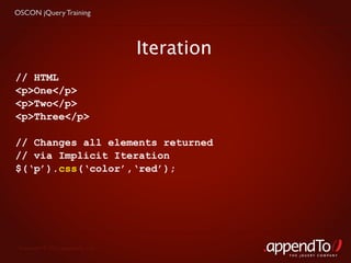 OSCON jQuery Training




                                   Iteration
// HTML
<p>One</p>
<p>Two</p>
<p>Three</p>

// Changes all elements returned
// via Implicit Iteration
$(‘p’).css(‘color’,‘red’);




 Copyright © 2010 appendTo, LLC.
                                               THE jOUERY COMPANY
 
