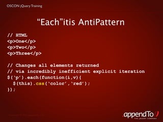OSCON jQuery Training




                         “Each”itis AntiPattern
// HTML
<p>One</p>
<p>Two</p>
<p>Three</p>

// Changes all elements returned
// via incredibly inefficient explicit iteration
$(‘p’).each(function(i,v){
  $(this).css(‘color’,‘red’);
});




 Copyright © 2010 appendTo, LLC.
                                                  THE jOUERY COMPANY
 