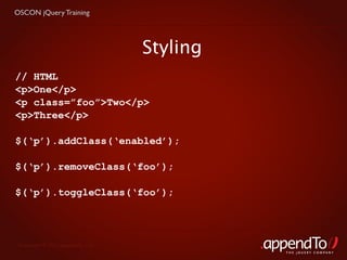OSCON jQuery Training




                                   Styling
// HTML
<p>One</p>
<p class=”foo”>Two</p>
<p>Three</p>

$(‘p’).addClass(‘enabled’);

$(‘p’).removeClass(‘foo’);

$(‘p’).toggleClass(‘foo’);




 Copyright © 2010 appendTo, LLC.
                                             THE jOUERY COMPANY
 