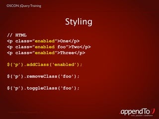 OSCON jQuery Training




                                   Styling
//     HTML
<p     class=”enabled”>One</p>
<p     class=”enabled foo”>Two</p>
<p     class=”enabled”>Three</p>

$(‘p’).addClass(‘enabled’);

$(‘p’).removeClass(‘foo’);

$(‘p’).toggleClass(‘foo’);




 Copyright © 2010 appendTo, LLC.
                                             THE jOUERY COMPANY
 