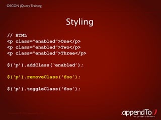 OSCON jQuery Training




                                   Styling
//     HTML
<p     class=”enabled”>One</p>
<p     class=”enabled”>Two</p>
<p     class=”enabled”>Three</p>

$(‘p’).addClass(‘enabled’);

$(‘p’).removeClass(‘foo’);

$(‘p’).toggleClass(‘foo’);




 Copyright © 2010 appendTo, LLC.
                                             THE jOUERY COMPANY
 
