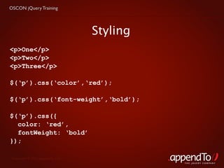 OSCON jQuery Training




                                   Styling
<p>One</p>
<p>Two</p>
<p>Three</p>

$(‘p’).css(‘color’,‘red’);

$(‘p’).css(‘font-weight’,‘bold’);

$(‘p’).css({
  color: ‘red’,
  fontWeight: ‘bold’
});

 Copyright © 2010 appendTo, LLC.
                                             THE jOUERY COMPANY
 