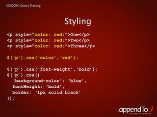 OSCON jQuery Training




                                   Styling
<p style=”color: red;”>One</p>
<p style=”color: red;”>Two</p>
<p style=”color: red;”>Three</p>

$(‘p’).css(‘color’,‘red’);

$(‘p’).css(‘font-weight’,‘bold’);
$(‘p’).css({
  ‘background-color’: ‘blue’,
  fontWeight: ‘bold’,
  border: ‘1px solid black’
});

 Copyright © 2010 appendTo, LLC.
                                             THE jOUERY COMPANY
 