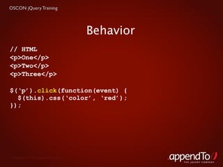 OSCON jQuery Training




                                   Behavior
// HTML
<p>One</p>
<p>Two</p>
<p>Three</p>

$(‘p’).click(function(event) {
  $(this).css(‘color’, ‘red’);
});




 Copyright © 2010 appendTo, LLC.
                                              THE jOUERY COMPANY
 